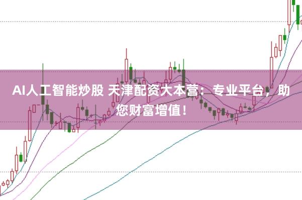 AI人工智能炒股 天津配资大本营：专业平台，助您财富增值！