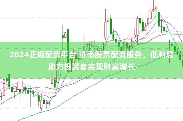 2024正规配资平台 济南股票配资服务，低利息助力投资者实现财富增长