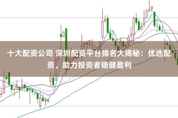 十大配资公司 深圳配资平台排名大揭秘：优选配资，助力投资者稳健盈利