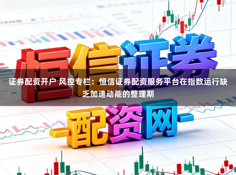 证券配资开户 风控专栏：恒信证券配资服务平台在指数运行缺乏加速动能的整理期