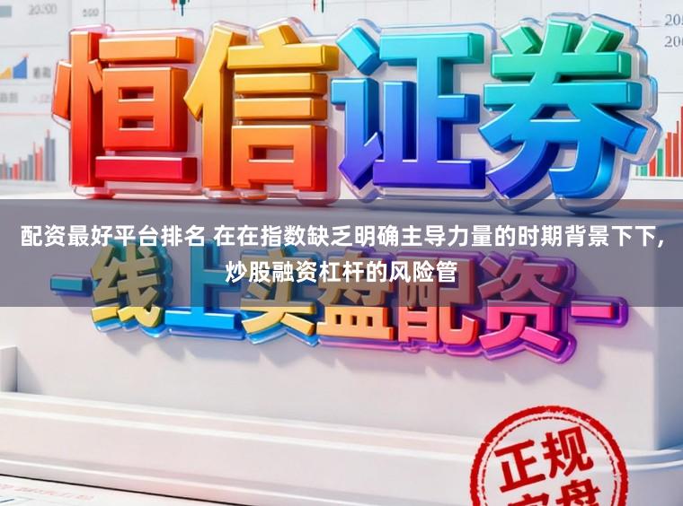 配资最好平台排名 在在指数缺乏明确主导力量的时期背景下下,炒股融资杠杆的风险管