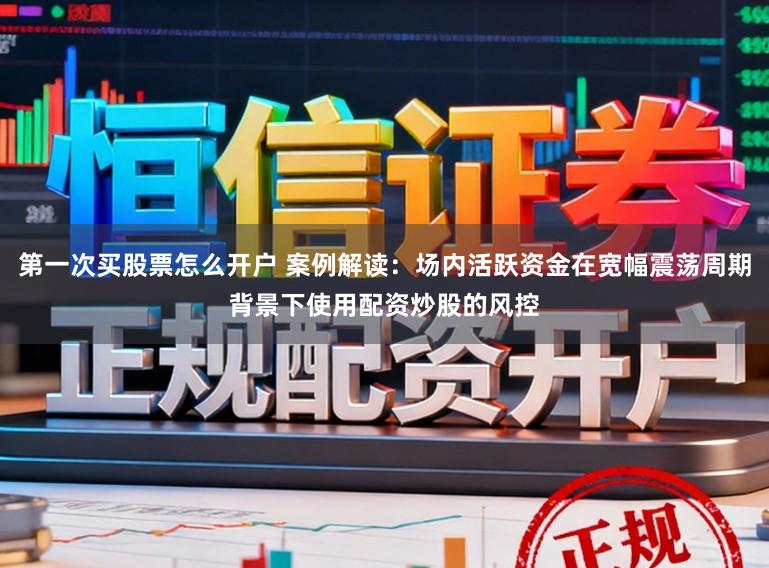第一次买股票怎么开户 案例解读：场内活跃资金在宽幅震荡周期背景下使用配资炒股的风控