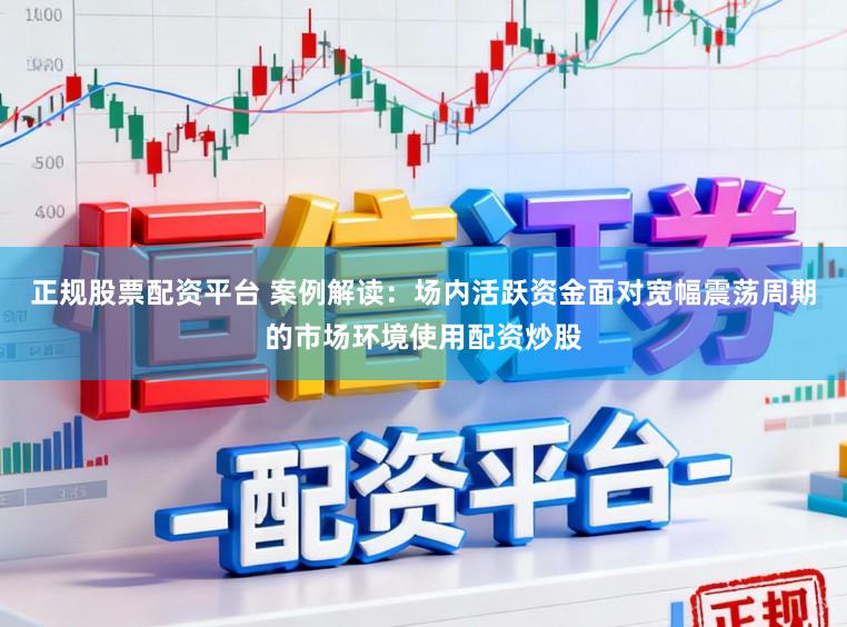 正规股票配资平台 案例解读：场内活跃资金面对宽幅震荡周期的市场环境使用配资炒股
