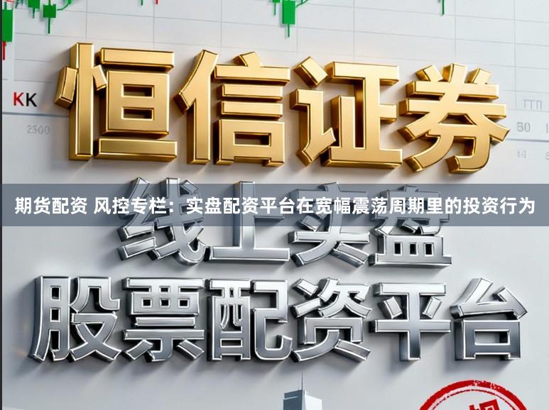 期货配资 风控专栏：实盘配资平台在宽幅震荡周期里的投资行为